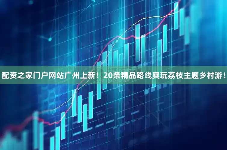配资之家门户网站广州上新！20条精品路线爽玩荔枝主题乡村游！
