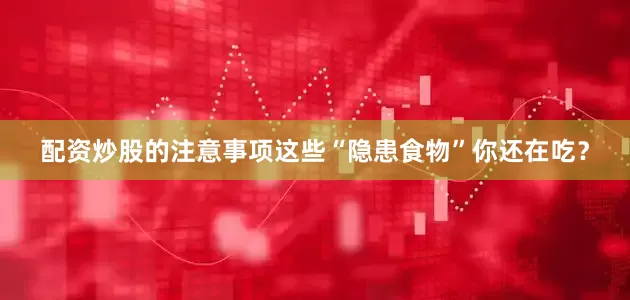 配资炒股的注意事项这些“隐患食物”你还在吃？