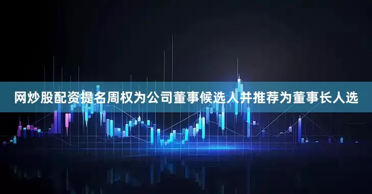 网炒股配资提名周权为公司董事候选人并推荐为董事长人选