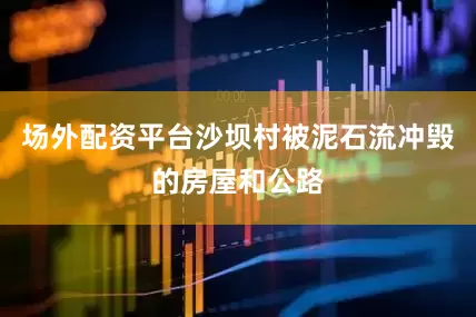 场外配资平台沙坝村被泥石流冲毁的房屋和公路