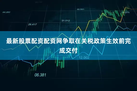 最新股票配资配资网争取在关税政策生效前完成交付