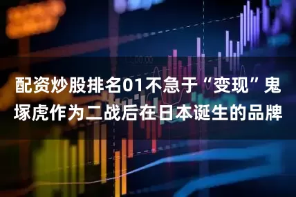 配资炒股排名01不急于“变现”鬼塚虎作为二战后在日本诞生的品牌