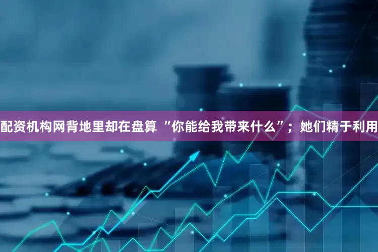 配资机构网背地里却在盘算 “你能给我带来什么”；她们精于利用