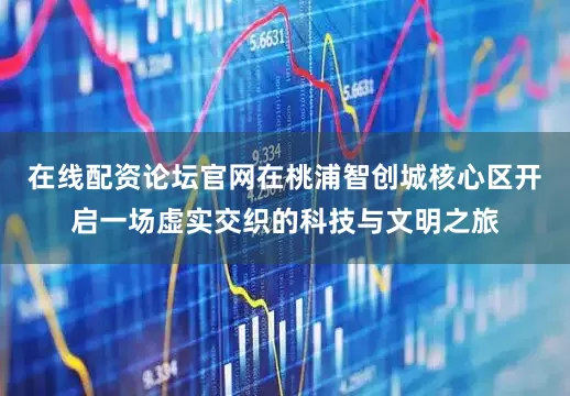 在线配资论坛官网在桃浦智创城核心区开启一场虚实交织的科技与文明之旅