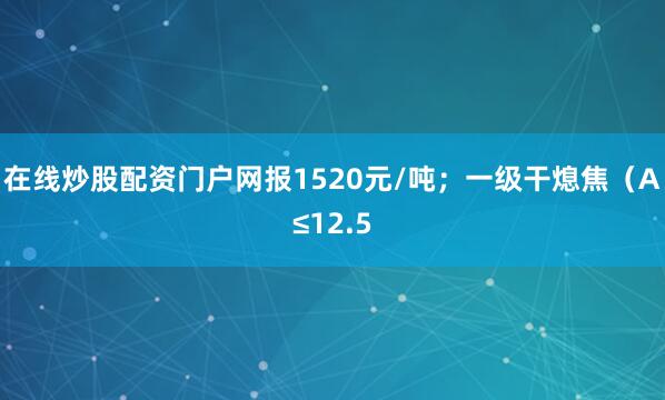 在线炒股配资门户网报1520元/吨；一级干熄焦（A≤12.5