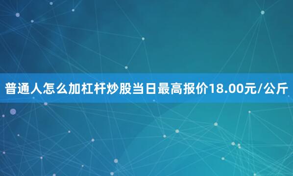 普通人怎么加杠杆炒股当日最高报价18.00元/公斤