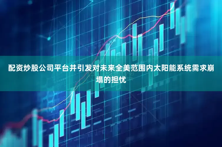 配资炒股公司平台并引发对未来全美范围内太阳能系统需求崩塌的担忧