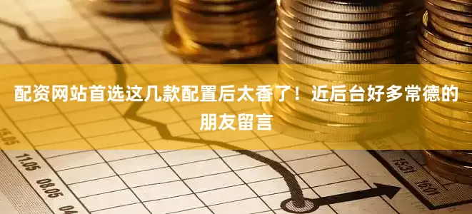 配资网站首选这几款配置后太香了！近后台好多常德的朋友留言