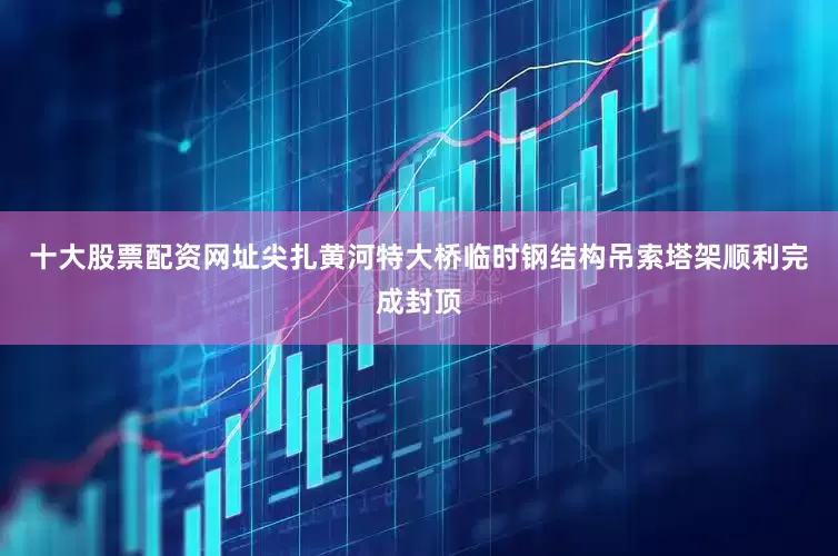 十大股票配资网址尖扎黄河特大桥临时钢结构吊索塔架顺利完成封顶