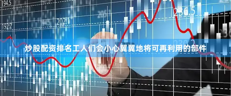 炒股配资排名工人们会小心翼翼地将可再利用的部件