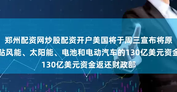 郑州配资网炒股配资开户美国将于周三宣布将原计划用于补贴风能、太阳能、电池和电动汽车的130亿美元资金返还财政部