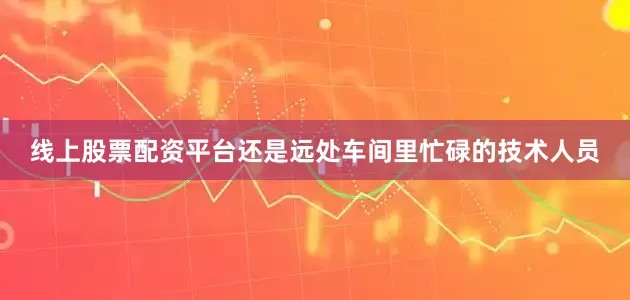 线上股票配资平台还是远处车间里忙碌的技术人员