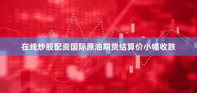 在线炒股配资国际原油期货结算价小幅收跌
