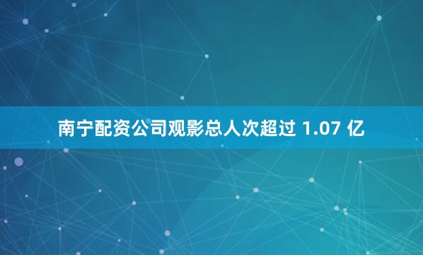 南宁配资公司观影总人次超过 1.07 亿