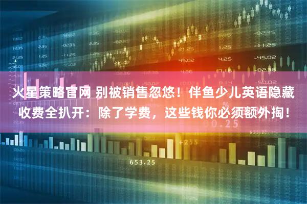 火星策略官网 别被销售忽悠！伴鱼少儿英语隐藏收费全扒开：除了学费，这些钱你必须额外掏！