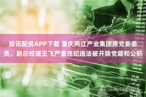 股讯配资APP下载 重庆两江产业集团原党委委员、副总经理王飞严重违纪违法被开除党籍和公职