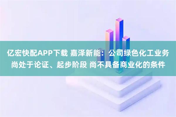 亿宏快配APP下载 嘉泽新能：公司绿色化工业务尚处于论证、起步阶段 尚不具备商业化的条件