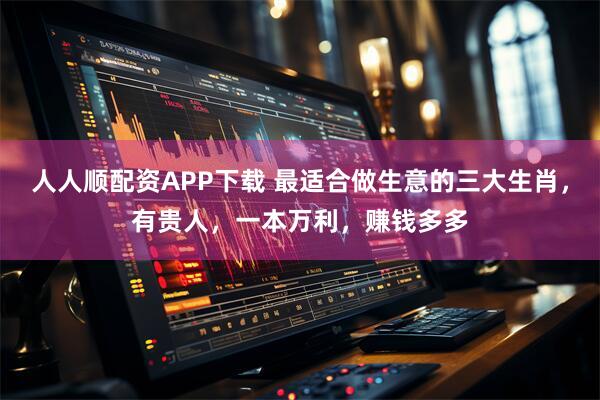 人人顺配资APP下载 最适合做生意的三大生肖，有贵人，一本万利，赚钱多多