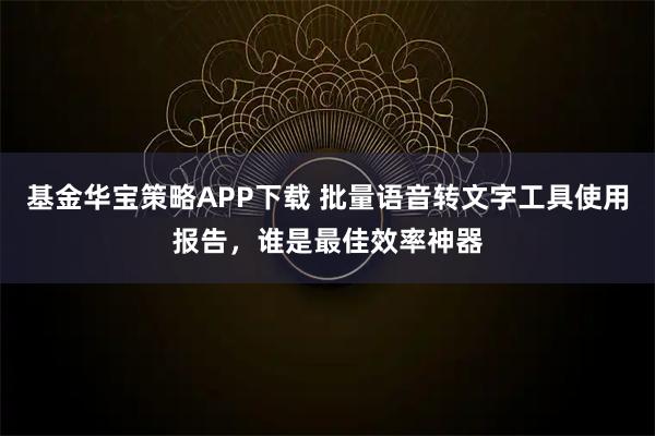 基金华宝策略APP下载 批量语音转文字工具使用报告，谁是最佳效率神器
