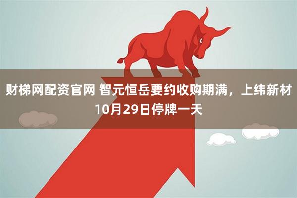 财梯网配资官网 智元恒岳要约收购期满，上纬新材10月29日停牌一天