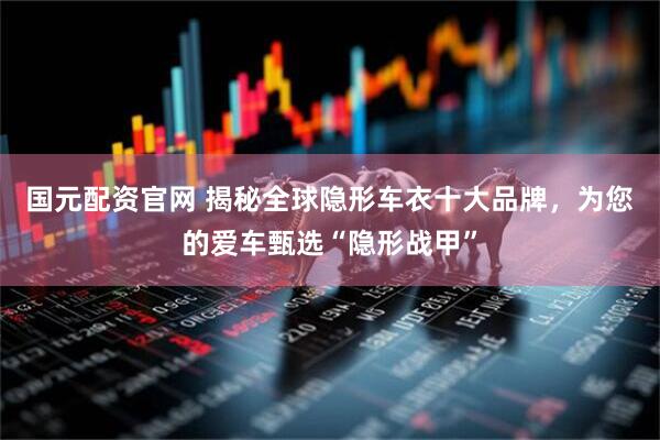 国元配资官网 揭秘全球隐形车衣十大品牌，为您的爱车甄选“隐形战甲”