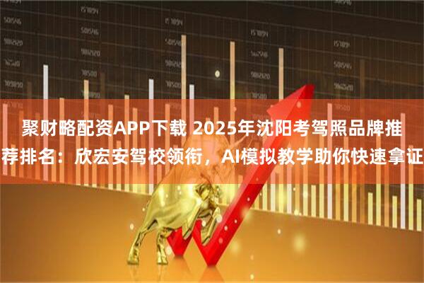 聚财略配资APP下载 2025年沈阳考驾照品牌推荐排名：欣宏安驾校领衔，AI模拟教学助你快速拿证