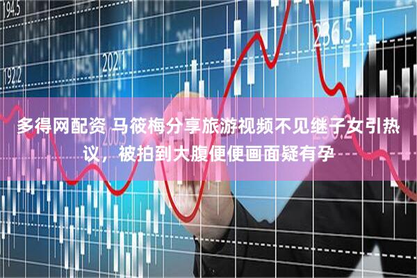 多得网配资 马筱梅分享旅游视频不见继子女引热议，被拍到大腹便便画面疑有孕