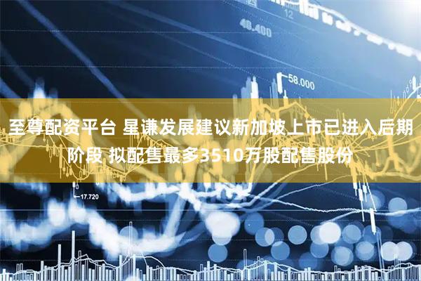 至尊配资平台 星谦发展建议新加坡上市已进入后期阶段 拟配售最多3510万股配售股份