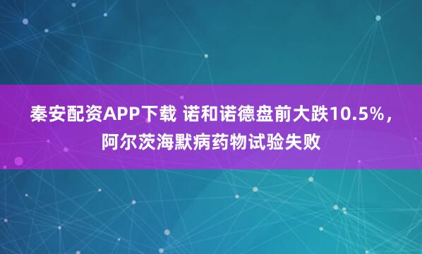 秦安配资APP下载 诺和诺德盘前大跌10.5%，阿尔茨海默病药物试验失败