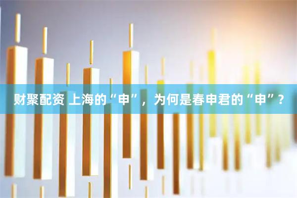 财聚配资 上海的“申”，为何是春申君的“申”？