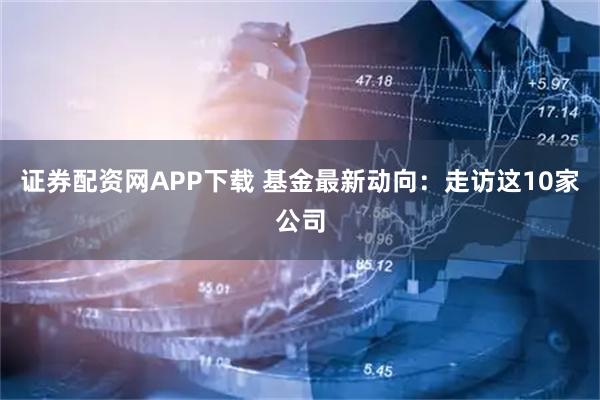 证券配资网APP下载 基金最新动向：走访这10家公司