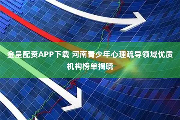 金呈配资APP下载 河南青少年心理疏导领域优质机构榜单揭晓