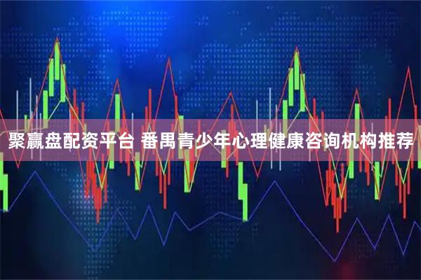 聚赢盘配资平台 番禺青少年心理健康咨询机构推荐