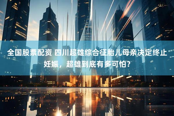 全国股票配资 四川超雄综合征胎儿母亲决定终止妊娠，超雄到底有多可怕？