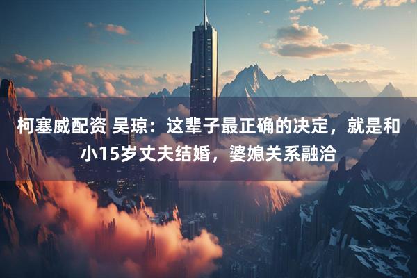 柯塞威配资 吴琼：这辈子最正确的决定，就是和小15岁丈夫结婚，婆媳关系融洽