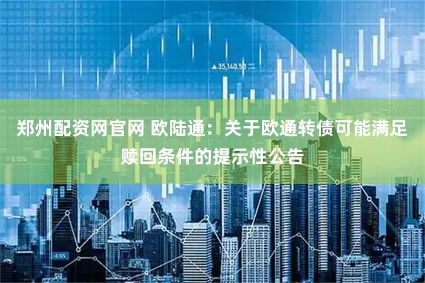 郑州配资网官网 欧陆通：关于欧通转债可能满足赎回条件的提示性公告