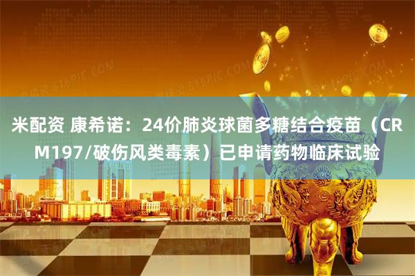 米配资 康希诺：24价肺炎球菌多糖结合疫苗（CRM197/破伤风类毒素）已申请药物临床试验