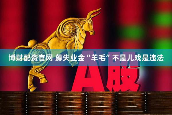 博财配资官网 薅失业金“羊毛”不是儿戏是违法