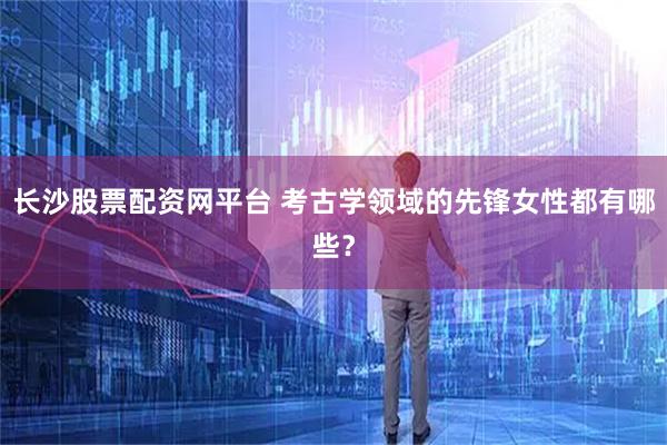 长沙股票配资网平台 考古学领域的先锋女性都有哪些？