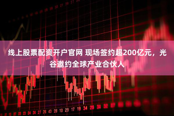 线上股票配资开户官网 现场签约超200亿元，光谷邀约全球产业合伙人