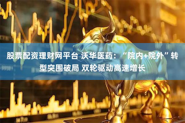 股票配资理财网平台 沃华医药：“院内+院外”转型突围破局 双轮驱动高速增长