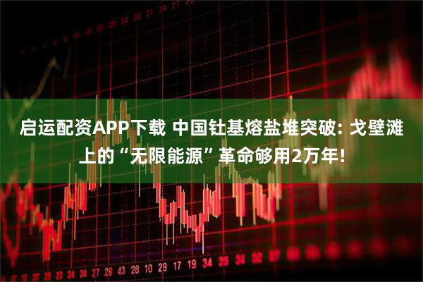 启运配资APP下载 中国钍基熔盐堆突破: 戈壁滩上的“无限能源”革命够用2万年!