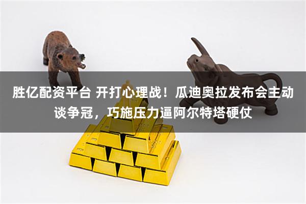 胜亿配资平台 开打心理战！瓜迪奥拉发布会主动谈争冠，巧施压力逼阿尔特塔硬仗