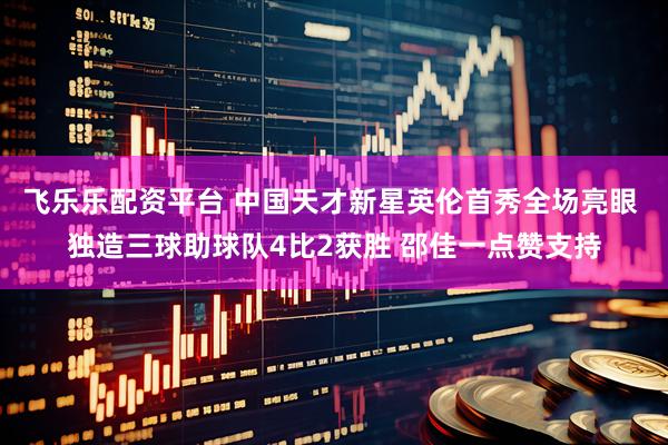 飞乐乐配资平台 中国天才新星英伦首秀全场亮眼 独造三球助球队4比2获胜 邵佳一点赞支持