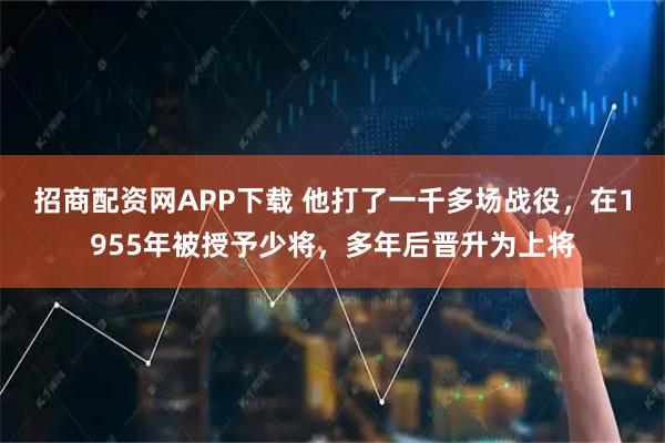 招商配资网APP下载 他打了一千多场战役，在1955年被授予少将，多年后晋升为上将