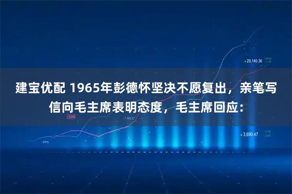 建宝优配 1965年彭德怀坚决不愿复出，亲笔写信向毛主席表明态度，毛主席回应：