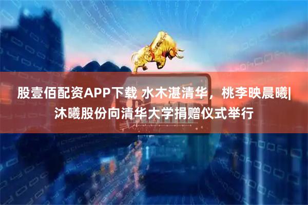 股壹佰配资APP下载 水木湛清华，桃李映晨曦|沐曦股份向清华大学捐赠仪式举行