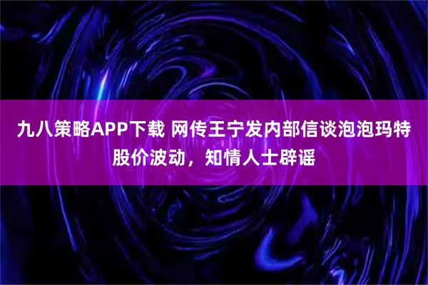 九八策略APP下载 网传王宁发内部信谈泡泡玛特股价波动，知情人士辟谣