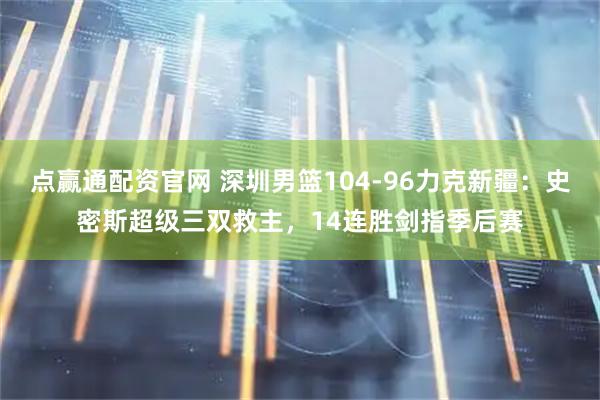 点赢通配资官网 深圳男篮104-96力克新疆：史密斯超级三双救主，14连胜剑指季后赛