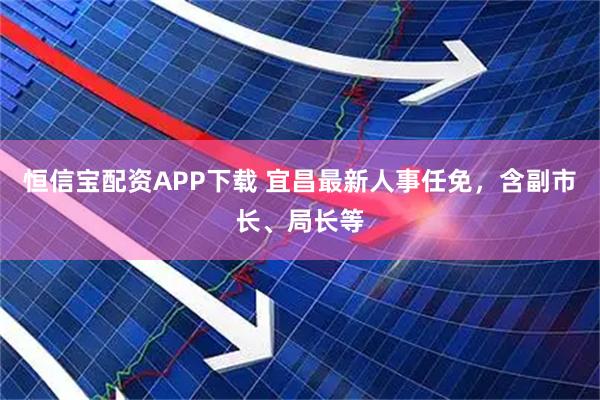 恒信宝配资APP下载 宜昌最新人事任免，含副市长、局长等